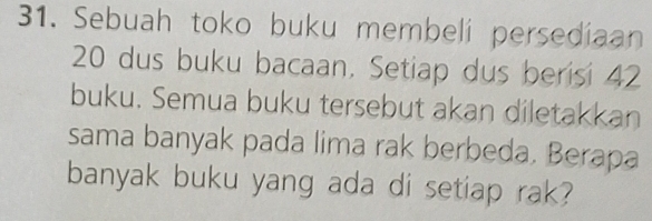 Sebuah toko buku membeli persediaan
20 dus buku bacaan. Setiap dus berisi 42
buku. Semua buku tersebut akan diletakkan 
sama banyak pada lima rak berbeda. Berapa 
banyak buku yang ada di setiap rak?