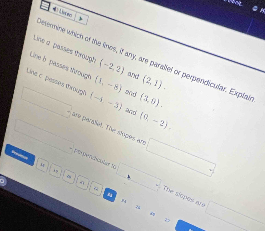 ● H 
= Listen 
Line a passes through (-2,2) and (2,1). 
etermine which of the lines, if any, are parallel or perpendicular. Explair 
Line b passes through (1,-8) and (3,0). 
Line c passes through (-4,-3) and (0,-2).
□. are parallel. The slopes are □ . 
Previous
18
□ perpendicular to □ The slopes are
19
20
21
22
23
24
25
26
□
27