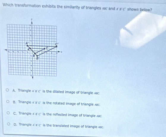 Which transformation exhibits the similarity of triangles ABC and A'B'C' shown below?
A Triangle A' B' C' is the dilated image of triangle ABC.
B Triangle AB'c' is the rotated image of triangle ABC.
C. Triangle 8°C is the reflected image of triangle Ac.
D.Triangle 8'C' is the translated image of triangle c.