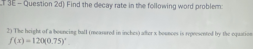 LT 3E - Question 2d) Find the decay rate in the following word problem: 
2) The height of a bouncing ball (measured in inches) after x bounces is represented by the equation
f(x)=120(0.75)^x.