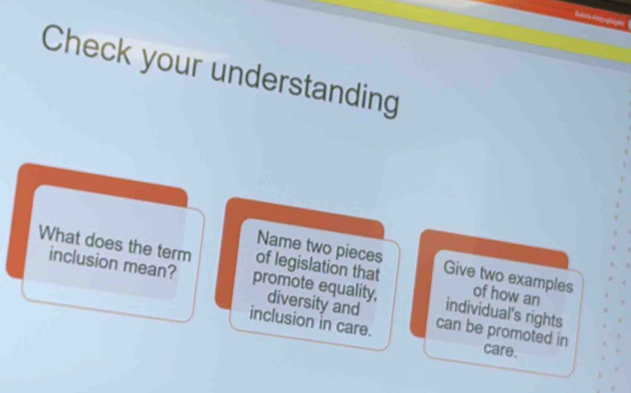 Check your understanding 
Name two pieces 
What does the term of legislation that Give two examples 
inclusion mean? 
of how an 
promote equality, individual's rights 
diversity and 
inclusion in care. can be promoted in 
care.