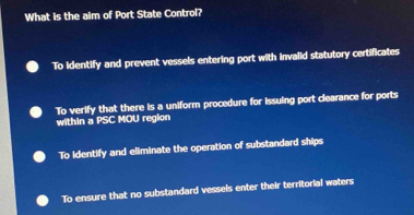 What is the aim of Port State Control?
To identify and prevent vessels entering port with invalid statutory certificates
To verify that there is a uniform procedure for issuing port clearance for ports
within a PSC MOU region
To identify and eliminate the operation of substandard ships
To ensure that no substandard vessels enter their territorial waters