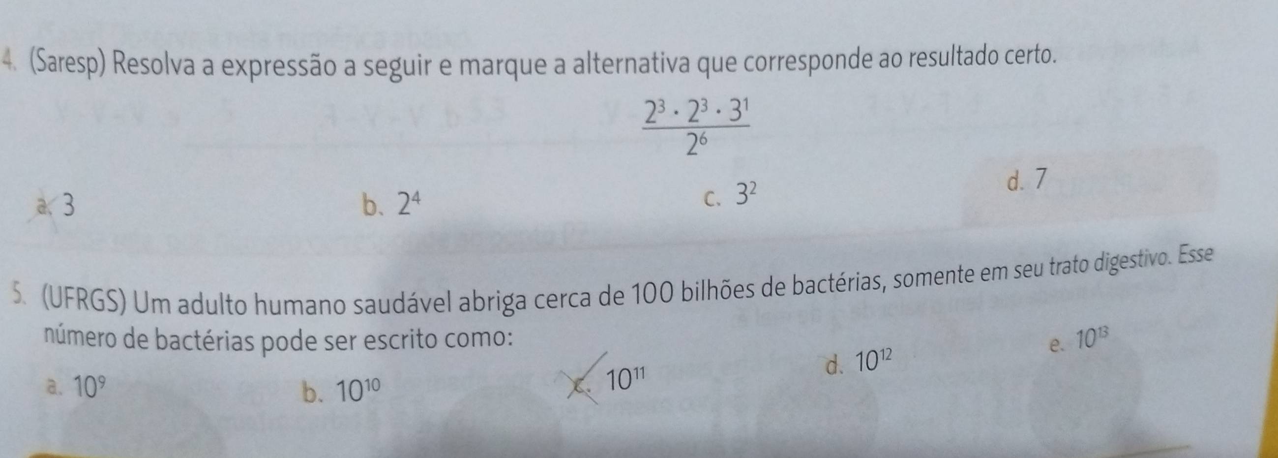 (Saresp) Resolva a expressão a seguir e marque a alternativa que corresponde ao resultado certo.
 2^3· 2^3· 3^1/2^6 
a、 3 b. 2^4 C. 3^2
d. 7
5. (UFRGS) Um adulto humano saudável abriga cerca de 100 bilhões de bactérias, somente em seu trato digestivo. Esse
número de bactérias pode ser escrito como: e. 10^(13)
d. 10^(12)
a. 10^9 b. 10^(10)
X. 10^(11)