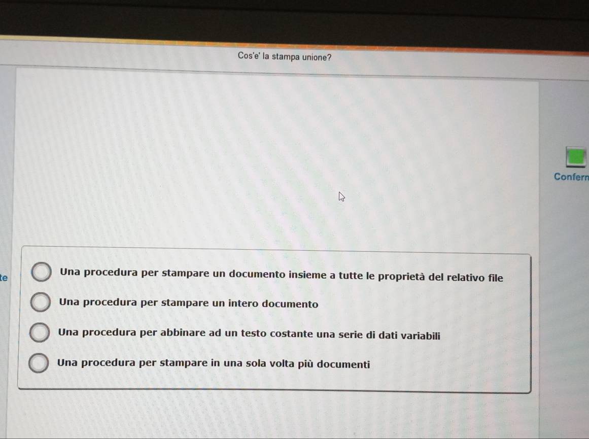 Cos'e' la stampa unione?
Confern
te Una procedura per stampare un documento insieme a tutte le proprietà del relativo file
Una procedura per stampare un intero documento
Una procedura per abbinare ad un testo costante una serie di dati variabili
Una procedura per stampare in una sola volta più documenti