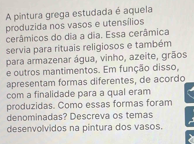 A pintura grega estudada é aquela 
produzida nos vasos e utensílios 
cerâmicos do dia a dia. Essa cerâmica 
servia para rituais religiosos e também 
para armazenar água, vinho, azeite, grãos 
e outros mantimentos. Em função disso, 
apresentam formas diferentes, de acordo 
com a finalidade para a qual eram 
produzidas. Como essas formas foram 
denominadas? Descreva os temas 
desenvolvidos na pintura dos vasos.