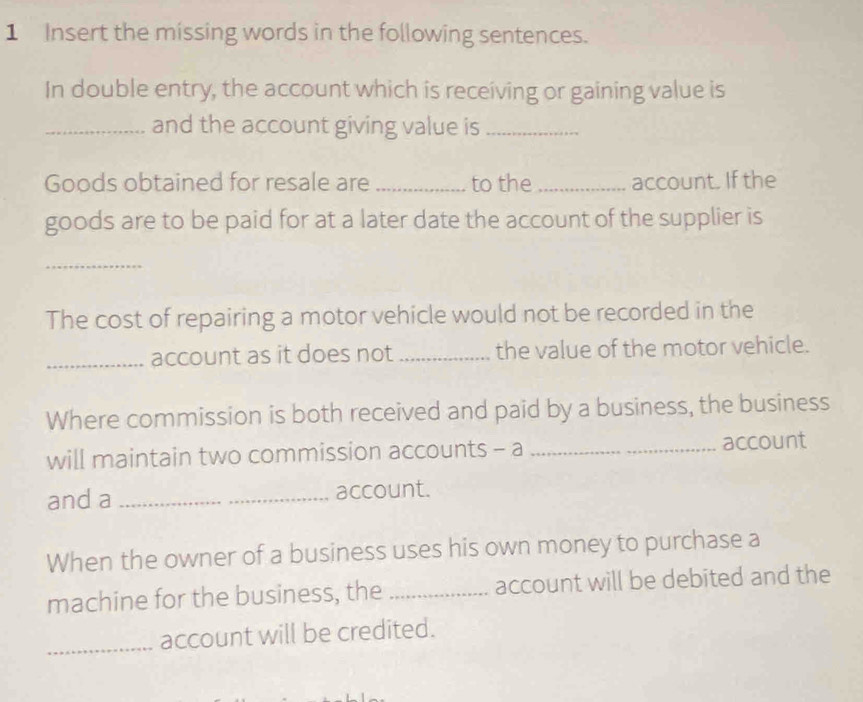 Insert the missing words in the following sentences. 
In double entry, the account which is receiving or gaining value is 
_and the account giving value is_ 
Goods obtained for resale are _to the _account. If the 
goods are to be paid for at a later date the account of the supplier is 
_ 
The cost of repairing a motor vehicle would not be recorded in the 
_account as it does not _the value of the motor vehicle. 
Where commission is both received and paid by a business, the business 
will maintain two commission accounts - a _account 
and a _account. 
When the owner of a business uses his own money to purchase a 
machine for the business, the _account will be debited and the 
_account will be credited.