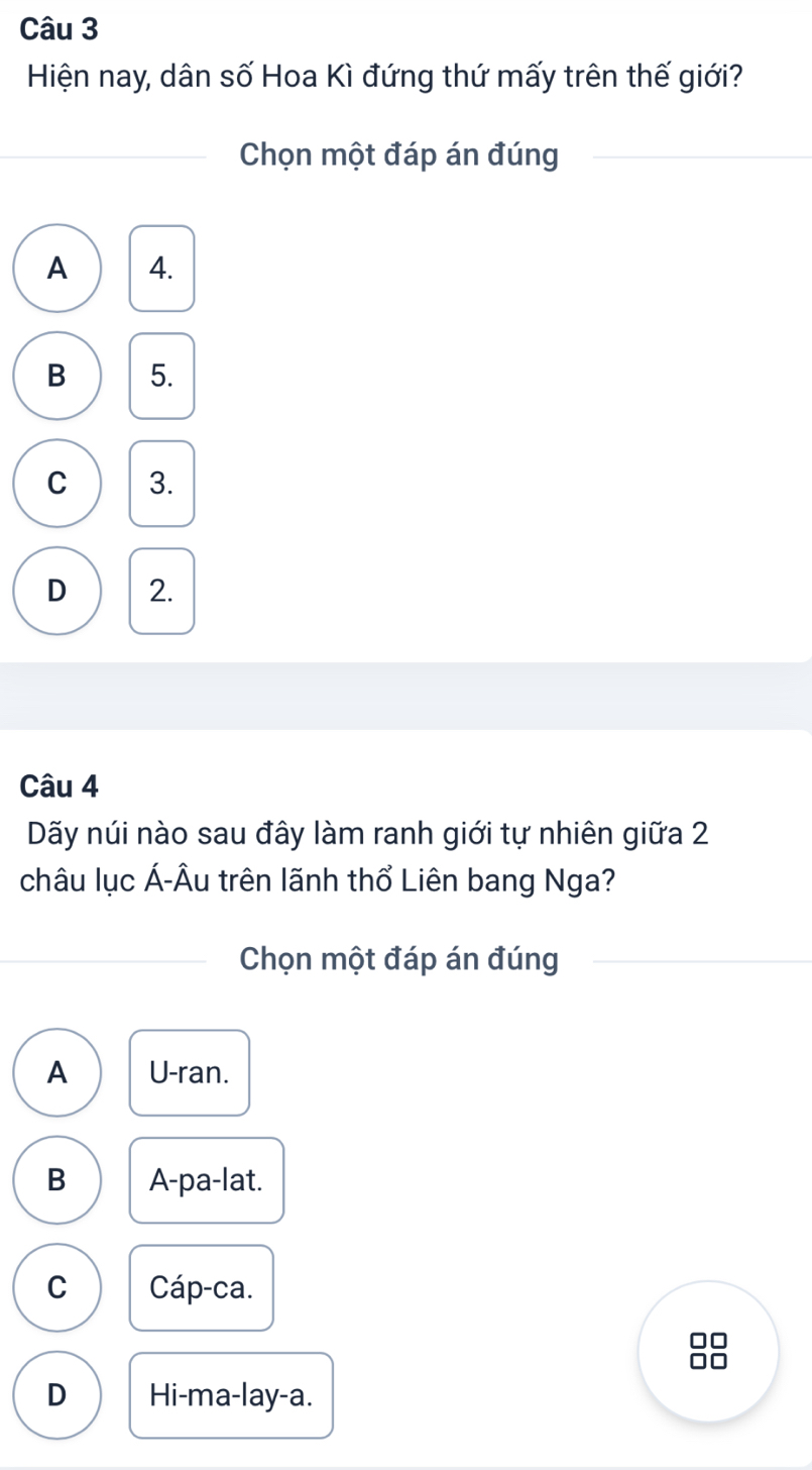 Hiện nay, dân số Hoa Kì đứng thứ mấy trên thế giới?
Chọn một đáp án đúng
A 4.
B 5.
C 3.
D 2.
Câu 4
Dãy núi nào sau đây làm ranh giới tự nhiên giữa 2
châu lục Á-Âu trên lãnh thổ Liên bang Nga?
Chọn một đáp án đúng
A U-ran.
B A-pa-lat.
C Cáp-ca.
C
□□
D Hi-ma-lay-a.