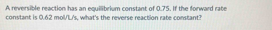 A reversible reaction has an equilibrium constant of 0.75. If the forward rate 
constant is 0.62 mol/L/s, what's the reverse reaction rate constant?