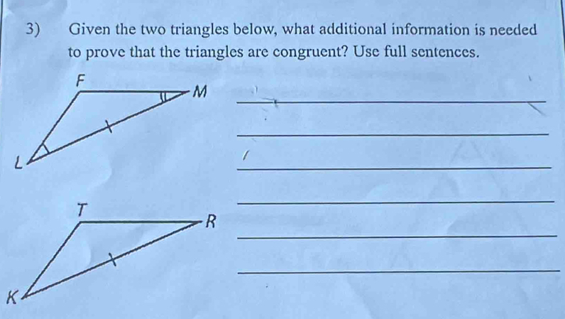 Given the two triangles below, what additional information is needed 
to prove that the triangles are congruent? Use full sentences. 
M_ 
_ 
_ 
_ 
_ 
_