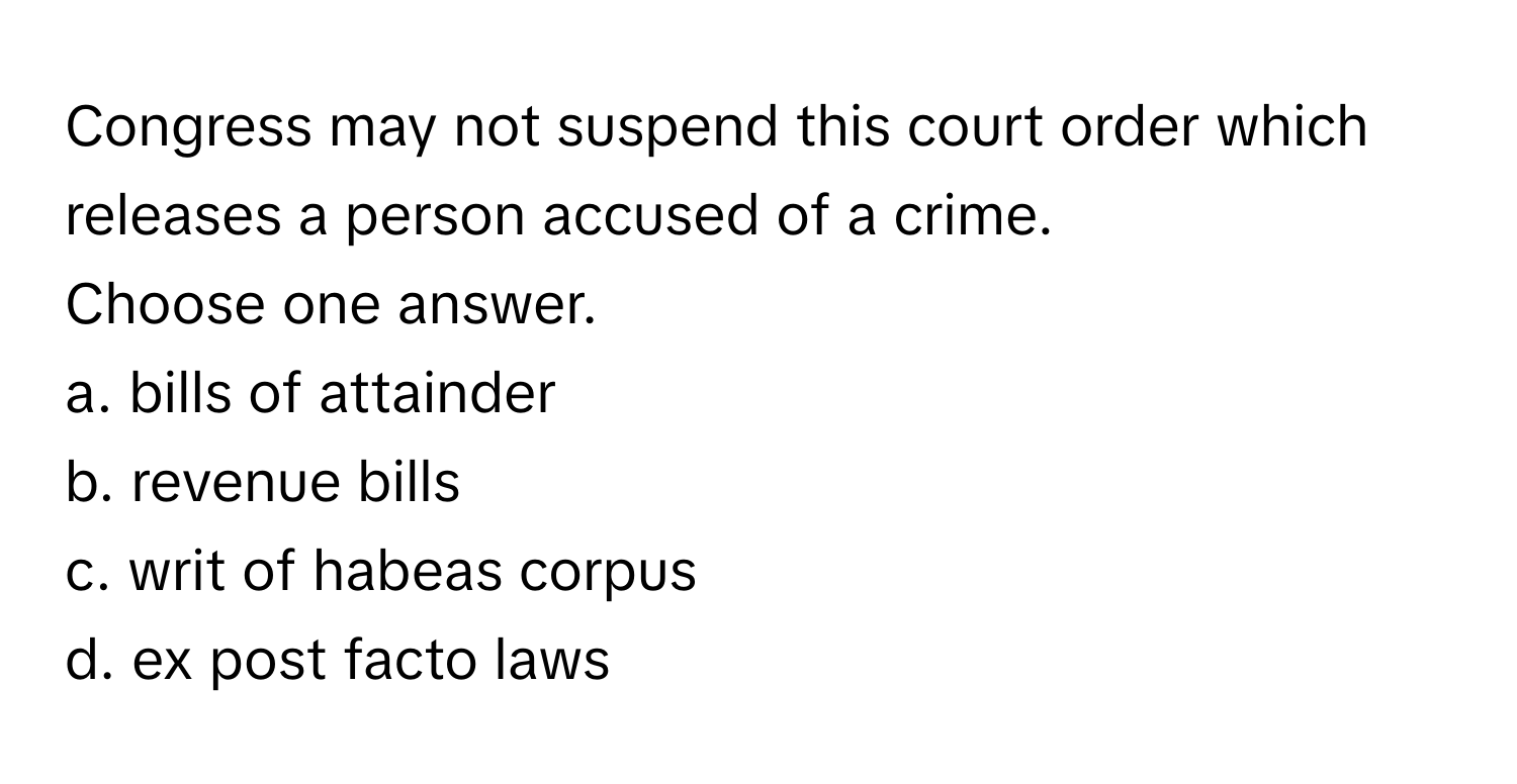 Congress may not suspend this court order which releases a person accused of a crime.

Choose one answer.
a. bills of attainder 
b. revenue bills 
c. writ of habeas corpus 
d. ex post facto laws