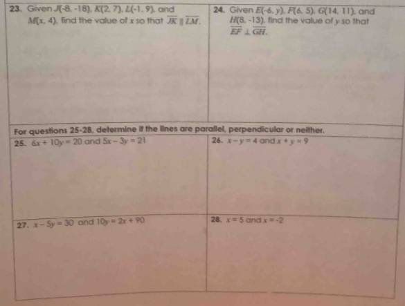 Given J(-8,-18), K(2,7), L(-1,9). and 24. Given E(-6,y), F(6,5), G(14,11) , and
M(x,4) , find the value of x so that overline JKparallel overline LM. H(8,-13) , find the value of y so that
overline EF⊥ overline GH. 
For questions 25-28, determine if the lines are parallel, perpendicular or neither. 
25. 6x+10y=20 and 5x-3y=21 26. x-y=4 and x+y=9
27. x-5y=30 and 10y=2x+90 28. x=5 and x=-2
