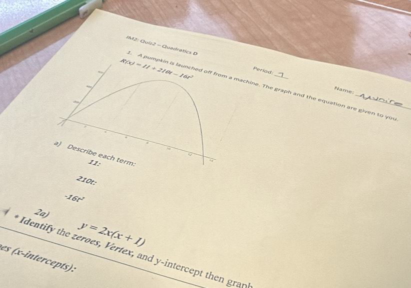 IM2: Quiz2 - Quadratics D Period:
R(x)=11+210t-16t^2. A pumpkin is launched off from a machine. The graph and the equation are given to you 
Name: 
N 
a) Describe each term. 11: 
210t:
-16t^2
2a)
y=2x(x+1)
Identify the zeroes, Vertex, and y-intercept then gran 
es (x-intercepts):