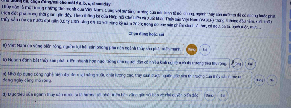 l0 thông tin, chọn đúng/sai cho môi ý a, b, c, d sau đây:
Thủy sản là một trong những thế mạnh của Việt Nam. Cùng với sự tăng trưởng của nền kinh tế nói chung, ngành thủy sản nước ta đã có những bước phát
triển đột phá trong thời gian gần đây. Theo thống kê của Hiệp hội Chế biến và Xuất khấu Thủy sản Việt Nam (VASEP), trong 5 tháng đầu năm, xuất khấu
thủy sản của cả nước đạt gần 3, 6 tỷ USD, tăng 6% so với cùng kỳ năm 2023; trong đó các sản phẩm chính là tôm, cá ngừ, cá tả, bạch tuộc, mực....
Chọn đúng hoặc sai
a) Việt Nam có vùng biển rộng, nguồn lợi hải sản phong phú nên ngành thủy sản phát triển mạnh. Đǔng Sai
b) Ngành đánh bắt thủy sản phát triển nhanh hơn nuôi trồng nhờ người dân có nhiều kinh nghiệm và thị trường tiêu thụ rộng. ''úng Sai
c) Nhờ áp dụng công nghệ hiện đại đem lại năng suất, chất lượng cao, truy xuất được nguồn gốc nên thị trường của thủy sản nước ta
đang ngày càng mở rộng. Đúng Sai
d) Mục tiểu của ngành thủy sản nước ta là hướng tới phát triển bền vững gần với bảo vệ chủ quyền biến đảo. Đúng Sai