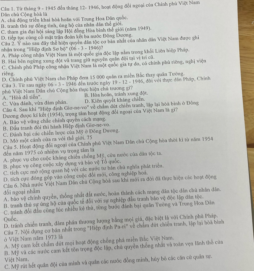 Từ tháng 9 - 1945 đến tháng 12- 1946, hoạt động đối ngoại của Chính phủ Việt Nam
Dân chủ Cộng hòà là
A. chủ động triển khai hòà hoãn với Trung Hoa Dân quốc.
B. tranh thủ sự đồng tình, ủng hộ của nhân dân thế giới.
C. tham gia đại hội sáng lập Hội đồng Hòa bình thế giới (năm 1949).
D. tiếp tục củng cố mặt trận đoàn kết ba nước Đông Dương.
Câu 2. Ý nào sau đây thể hiện quyền dân tộc cơ bản nhất của nhân dân Việt Nam được ghi
nhận trong "Hiệp định Sơ bộ" (06 - 3 - 1946)?
A. Pháp công nhận Việt Nam là một quốc gia độc lập nằm trong khối Liên hiệp Pháp.
B. Hai bên ngừng xung đột vũ trang giữ nguyên quân đội tại vị trí cũ.
C. Chính phủ Pháp công nhận Việt Nam là một quốc gia tự do, có chính phủ riêng, nghị viện
riêng.
D. Chính phủ Việt Nam cho Pháp đem 15 000 quân ra miền Bắc thay quân Tưởng.
Câu 3. Từ sau ngày 06 - 3 - 1946 đến trước ngày 19 - 12 - 1946, đôi với thực dân Pháp, Chính
phủ Việt Nam Dân chủ Cộng hòa thực hiện chủ trương gì?
A. "Hòà đề tiến". B. Hòa hoãn, tránh xung đột.
C. Vừa đánh, vừa đàm phán. D. Kiên quyết kháng chiến.
Câu 4. Sau khi "Hiệp định Giơ-ne-vo" về chấm dứt chiến tranh, lập lại hòà bình ở Đông
Dương được kí kết (1954), trọng tâm hoạt động đối ngoại của Việt Nam là gì?
A. Bảo vệ vững chắc chính quyền cách mạng.
B. Đấu tranh đòi thi hành Hiệp định Giơ-ne-vo.
C. Đánh bại các chiến lược của Mỹ ở Đông Dương.
D. Mở một cánh cửa ra với thế giới. 75
Câu 5. Hoạt động đối ngoại của Chính phủ Việt Nam Dân chủ Cộng hòa thời kì từ năm 1954
đến năm 1975 có nhiệm vụ trọng tâm là
A. phục vụ cho cuộc kháng chiến chống Mỹ, cứu nước của dân tộc ta.
B. phục vụ công cuộc xây dựng và bảo vệ Tổ quốc.
C. tích cực mở rộng quan hệ với các nựớc tư bản chủ nghĩa phát triển.
D. tích cực đóng góp vào công cuộc đồi mới, công nghiệp hoá.
Câu 6. Nhà nước Việt Nam Dân chủ Cộng hòà sau khi mới ra đời đã thực hiện các hoạt động
đối ngoại nhằm
A. bảo vệ chính quyền, thống nhất đất nước, hoàn thành cách mạng dân tộc dân chủ nhân dân.
B. tranh thủ sự ủng hộ của quốc tế đối với sự nghiệp đầu tranh bảo vệ độc lập dân tộc.
C. tránh đối đầu cùng lúc nhiều kẻ thù, từng bước đánh bại quân Tưởng và Trung Hoa Dân
Quốc.
D. tránh chiến tranh, đàm phán thương lượng bằng mọi giá, đặc biệt là với Chính phủ Pháp.
Câu 7. Nội dụng cơ bản nhất trong "Hiệp định Pa-ri" về chấm dứt chiến tranh, lập lại hòà bình
ở Việt Nam năm 1973 là
A. Mỹ cam kết chấm dứt mọi hoạt động chống phá miền Bắc Việt Nam.
B. Mỹ và các nước cam kết tôn trọng độc lập, chủ quyền thống nhất và toàn vẹn lãnh thổ của
Việt Nam.
C. Mỹ rút hết quân đội của mình và quân các nước đồng minh, hủy bỏ các căn cứ quân sự.