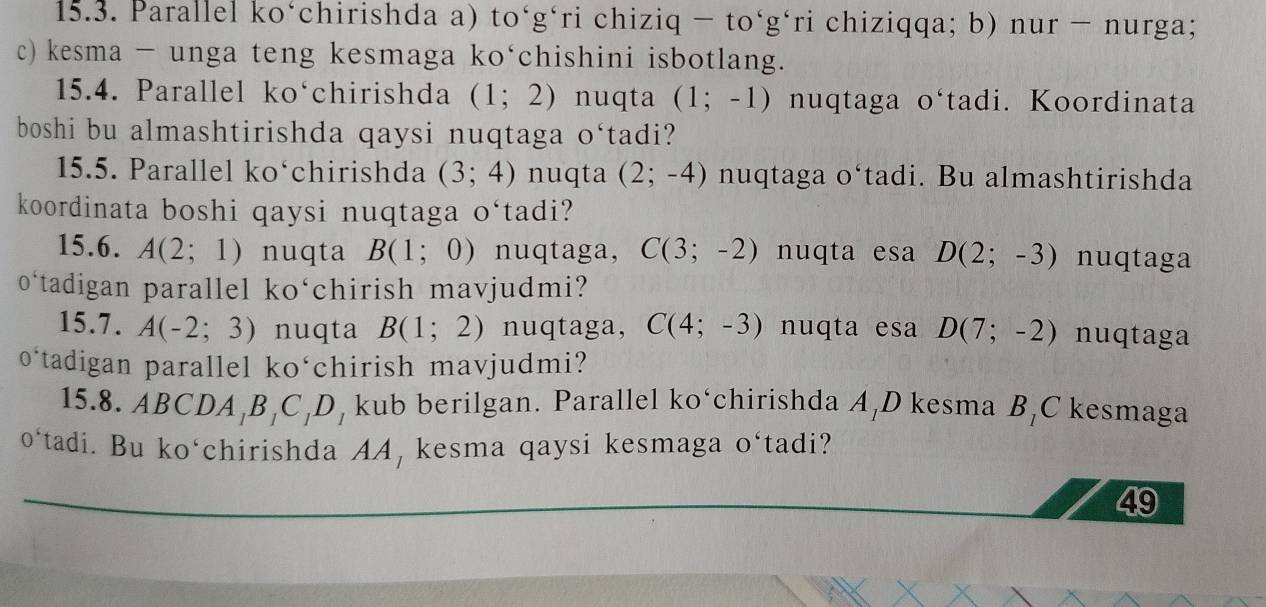 Parallel ko‘chirishda a) to‘g‘ri chiziq - to‘g‘ri chiziqqa; b) nur − nurga; 
c) kesma - unga teng kesmaga ko‘chishini isbotlang. 
15.4. Parallel ko‘chirishda (1;2) nuqta (1;-1) nuqtaga J ‘tadi. Koordinata 
boshi bu almashtirishda qaysi nuqtaga o‘tadi? 
15.5. Parallel ko‘chirishda (3;4) nuqta (2;-4) nuqtaga o‘tadi. Bu almashtirishda 
koordinata boshi qaysi nuqtaga O^6 tadi? 
15.6. A(2;1) nuqta B(1;0) nuqtaga, C(3;-2) nuqta esa D(2;-3) nuqtaga 
o‘tadigan parallel ko‘chirish mavjudmi? 
15.7. A(-2;3) nuqta B(1;2) nuqtaga, C(4;-3) nuqta esa D(7;-2) nuqtaga 
o‘tadigan parallel ko‘chirish mavjudmi? 
15.8. ABCDA, B₁C, D, kub berilgan. Parallel ko‘chirishda A,D kesma B_1 C kesmaga 
o‘tadi. Bu ko‘chirishda AA, kesma qaysi kesmaga o‘tadi? 
49