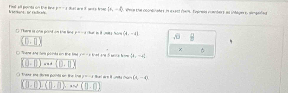 Find all points on the line y=-x that are 8 units from (4,-4). Write the coordinates in exact form. Express numbers as integers, simplifed 
fractions, or radicals. 
There is one point on the line y=-x that is 8 units from (4,-4),
(0,0)
sqrt(□ )  □ /□   
× 
0 There are two points on the line y=-x that are 8 units from (4,-4).
(0,0) and (0,0)
○ There are three points on the lins y=-x that are if units from (4,-4).
(0,0),(0,0) , and (0,0)