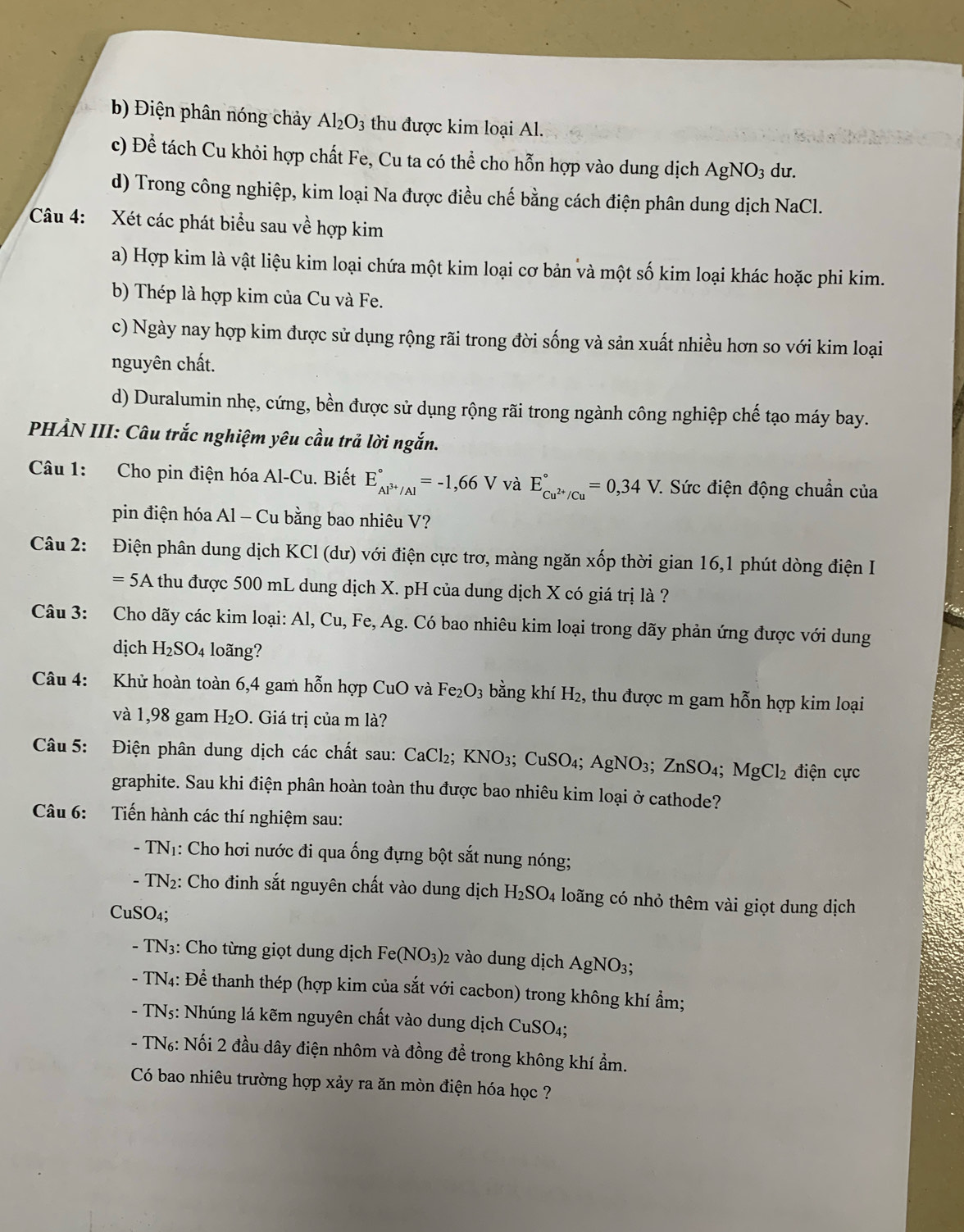 b) Điện phân nóng chảy Al_2O_3 thu được kim loại Al.
c) Để tách Cu khỏi hợp chất Fe, Cu ta có thể cho hỗn hợp vào dung dịch AgNO_3 du.
d) Trong công nghiệp, kim loại Na được điều chế bằng cách điện phân dung dịch NaCl.
Câu 4: Xét các phát biểu sau về hợp kim
a) Hợp kim là vật liệu kim loại chứa một kim loại cơ bản và một số kim loại khác hoặc phi kim.
b) Thép là hợp kim của Cu và Fe.
c) Ngày nay hợp kim được sử dụng rộng rãi trong đời sống và sản xuất nhiều hơn so với kim loại
nguyên chất.
d) Duralumin nhẹ, cứng, bền được sử dụng rộng rãi trong ngành công nghiệp chế tạo máy bay.
PHẢN III: Câu trắc nghiệm yêu cầu trả lời ngắn.
Câu 1: Cho pin điện hóa Al-Cu. Biết E_Al^(3+)/Al^circ =-1,66V và E_Cu^(2+)/Cu^circ =0,34V. :  Sức điện động chuẩn của
pin điện hóa Al - Cu bằng bao nhiêu V?
Câu 2: Điện phân dung dịch KCl (dư) với điện cực trơ, màng ngăn xốp thời gian 16,1 phút dòng điện I
=5A A thu được 500 mL dung dịch X. pH của dung dịch X có giá trị là ?
Câu 3: Cho dãy các kim loại: Al, Cu, Fe, Ag. Có bao nhiêu kim loại trong dãy phản ứng được với dung
dịch H_2SO_4 loãng?
Câu 4: Khử hoàn toàn 6,4 gam hỗn hợp CuO và Fe_2O_3 bằng khí H₂, thu được m gam hỗn hợp kim loại
và 1,98 gam H_2O. Giá trị của m là?
Câu 5: Điện phân dung dịch các chất sau: CaCl₂; K NO_3; ( CuSO_4;AgNO_3;ZnSO_4;MgCl_2 điện cực
graphite. Sau khi điện phân hoàn toàn thu được bao nhiêu kim loại ở cathode?
Câu 6: Tiến hành các thí nghiệm sau:
TN_1 1: Cho hơi nước đi qua ống đựng bột sắt nung nóng;
TN_2 2: Cho đinh sắt nguyên chất vào dung dịch H_2SO_4 loãng có nhỏ thêm vài giọt dung dịch
CuSO₄;
- TN_3: :   Cho từng giọt dung dịch Fe (NO_3)_2 2 vào dung dịch AgNO3;
-TN_4: : Để thanh thép (hợp kim của sắt với cacbon) trong không khí ẩm;
TN_5: Nhúng lá kẽm nguyên chất vào dung dịch CuSO4;
- T N_6 2: Nối 2 đầu dây điện nhôm và đồng để trong không khí ẩm.
Có bao nhiêu trường hợp xảy ra ăn mòn điện hóa học ?