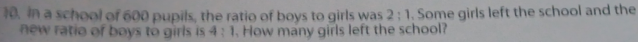 In a school of 600 pupils, the ratio of boys to girls was 2:1 Some girls left the school and the 
new ratio of boys to girls is 4:1. How many girls left the school?