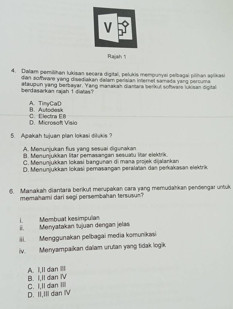 Rajah 1
4. Dalam pemilihan lukisan secara digital, pelukis mempunyai pelbagai pilihan aplikasi
dan software yang disediakan dalam perisian internet samada yang percuma
ataupun yang berbayar. Yang manakah diantara berikut software lukisan digital
berdasarkan rajah 1 diatas?
A. TinyCaD
B. Autodesk
C. Electra E8
D. Microsoft Visio
5. Apakah tujuan plan lokasi dilukis ?
A. Menunjukan fius yang sesuai digunakan
B. Menunjukkan litar pemasangan sesuatu litar elektrik.
C. Menunjukkan Iokasi bangunan di mana projek dijalankan
D. Menunjukkan lokasi pemasangan peralatan dan perkakasan elektrik
6. Manakah diantara berikut merupakan cara yang memudahkan pendengar untuk
memahami dari segi persembahan tersusun?
i. Membuat kesimpulan
ii. Menyatakan tujuan dengan jelas
iii. Menggunakan pelbagai media komunikasi
iv. Menyampaikan dalam urutan yang tidak logik
A. I,II dan III
B. I,II dan IV
C. I,II dan III
D. II,III dan IV