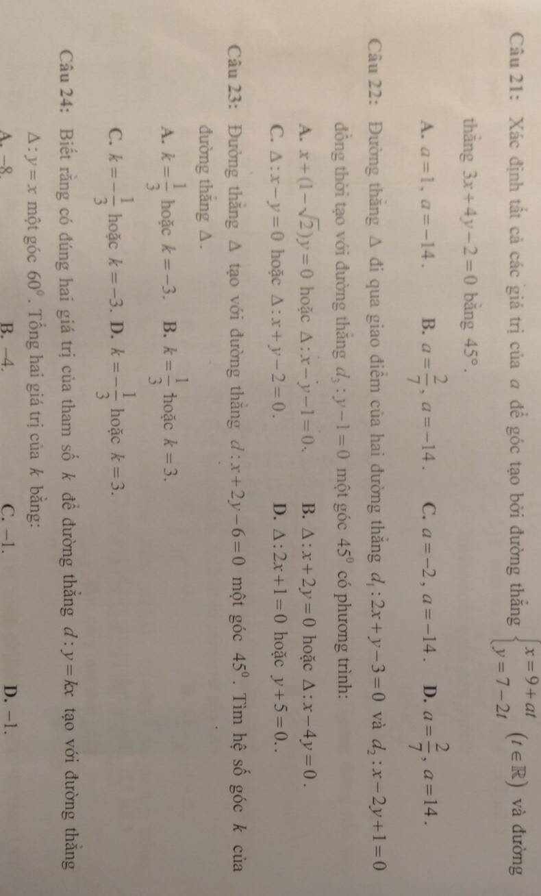 Xác định tất cả các giá trị của a để góc tạo bởi đường thắng beginarrayl x=9+at y=7-2tendarray. (t∈ R) và đường
thẳng 3x+4y-2=0 bǎng 45°.
A. a=1,a=-14. B. a= 2/7 ,a=-14. C. a=-2,a=-14. D. a= 2/7 ,a=14.
Câu 22: Đường thăng △ di qua giao điểm của hai đường thắng d_1:2x+y-3=0 và d_2:x-2y+1=0
đồng thời tạo với đường thǎng d_3:y-1=0 một góc 45° có phương trình:
A. x+(1-sqrt(2))y=0 hoặc △ :x-y-1=0. B. △ :x+2y=0 hoặc △ :x-4y=0.
C. △ :x-y=0 hoặc △ :x+y-2=0. D. △ :2x+1=0 hoặc y+5=0..
Câu 23: Đường thăng Δ tạo với đường thăng d:x+2y-6=0 một góc 45°. Tìm hệ số góc k của
đường thắng ∆.
A. k= 1/3  hoặc k=-3. B. k= 1/3  hoặc k=3.
C. k=- 1/3  hoặc k=-3. D. k=- 1/3  hoặc k=3.
Câu 24: Biết rằng có đúng hai giá trị của tham số k đề đường thẳng d:y=kx tạo với đường thắng
△ :y=x một góc 60°. Tổng hai giá trị của k bằng:
A. -8. B. -4. C. -1. D. -1.