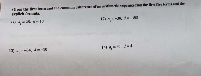 Given the first term and the common difference of an arithmetic sequence find the first five terms and the 
explicit formula. 
11) a_1=28, d=10
12) a_1=-38, d=-100
13) a_1=-34, d=-10 14) a_1=35, d=4