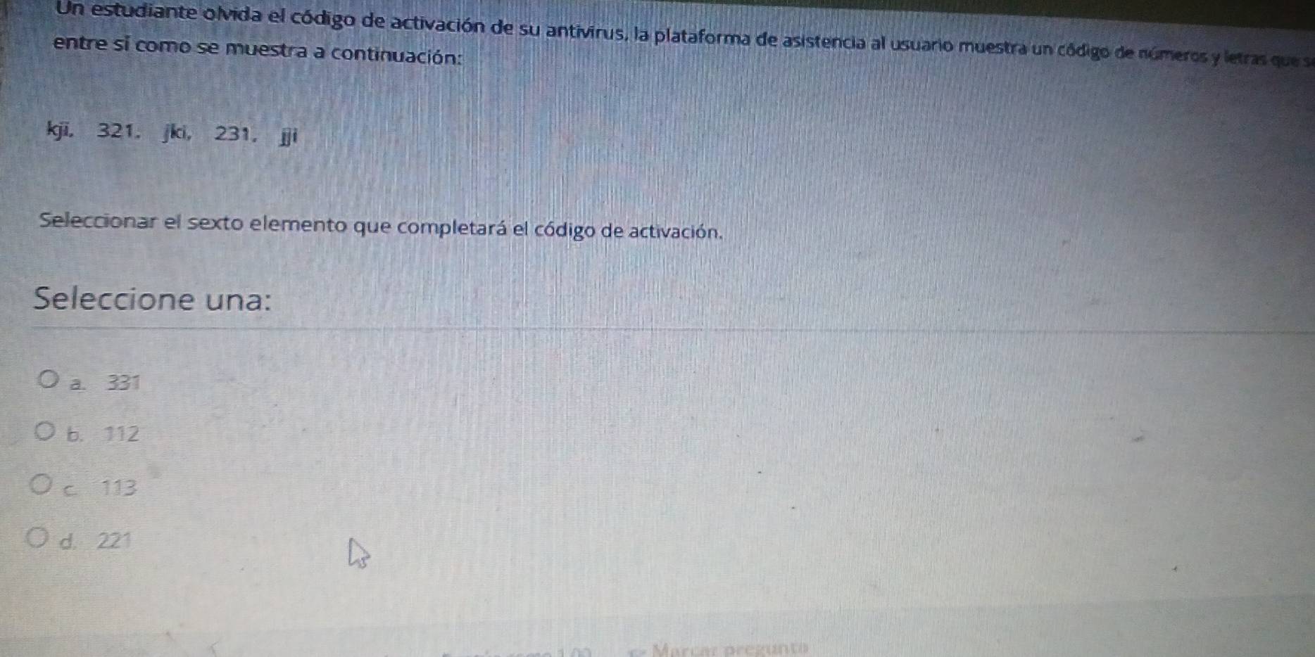 Un estudiante olvida el código de activación de su antivirus, la plataforma de asistencia al usuario muestra un código de números y letras que se
entre si como se muestra a continuación:
kjī, 321, jki, 231 ， jji
Seleccionar el sexto elemento que completará el código de activación.
Seleccione una:
a. 331
b. 112
c 113
d. 221
Marcar pregunto