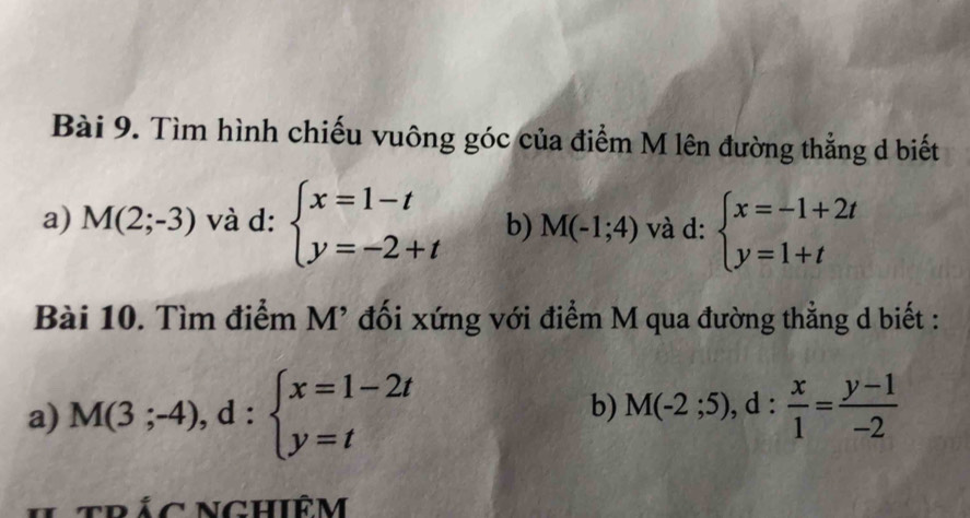 Tìm hình chiếu vuông góc của điểm M lên đường thẳng d biết 
a) M(2;-3) và d: beginarrayl x=1-t y=-2+tendarray. b) M(-1;4) và d: beginarrayl x=-1+2t y=1+tendarray.
Bài 10. Tìm điểm M’ đối xứng với điểm M qua đường thẳng d biết : 
a) M(3;-4), d:beginarrayl x=1-2t y=tendarray. b) M(-2;5), d: x/1 = (y-1)/-2 
* trác nghiêm