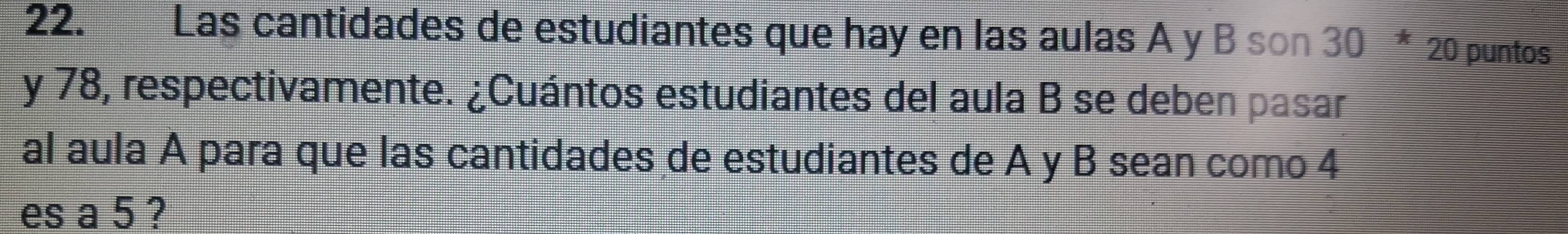 Las cantidades de estudiantes que hay en las aulas A y B son 30 * 20 puntos 
y 78, respectivamente. ¿Cuántos estudiantes del aula B se deben pasar 
al aula A para que las cantidades de estudiantes de A y B sean como 4
es a 5 ?