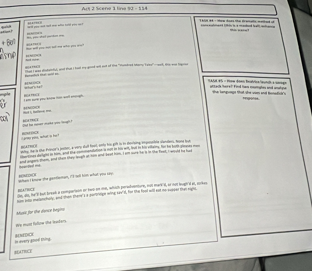 Act 2 Scene 1 line 92 - 114
BEATRICE
TASK #14 - How does the dramatic method of
quick Will you not tell me who tald you so?
concealment (this is a masked ball) enhance
this scene?
ation? BENEDICK
No, you shall pardon me.
BEATRICE
Nor will you not tell me who you are?
BeNediCK
Not now.
BEATRICE
That I was disdainful, and that I had my good wit out of the "Hundred Merry Tales"—well, this was Signior
Benedick that said so.
BENEDICK
TASK #5 - How does Beatrice launch a savage
What's he? attack here? Find two examples and analyse
the language that she uses and Benedick's
mple BEATRICE
I am sure you know him well enough.
response.
BENEDICK
Not I, believe me.
BEATRICE
Did he never make you laugh?
BENEDICK
I pray you, what is he?
Why, he is the Prince’s jester, a very dull fool; only his gift is in devising impossible slanders. None but
BEATRICE
libertines delight in him, and the commendation is not in his wit, but in his villainy, for he both pleases men
and angers them, and then they laugh at him and beat him. I am sure he is in the fleet; I would he had
boarded me.
BENEDICK
When I know the gentleman, I'll tell him what you say.
Do, do, he’ll but break a comparison or two on me, which peradventure, not mark'd, or not laugh'd at, strikes
BEATRICE
him into melancholy, and then there’s a partridge wing sav'd, for the fool will eat no supper that night.
Music for the dance begins
We must follow the leaders.
BENEDICK
In every good thing.
BEATRICE