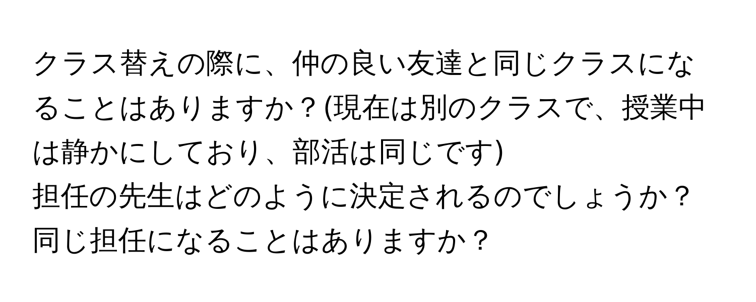 クラス替えの際に、仲の良い友達と同じクラスになることはありますか？(現在は別のクラスで、授業中は静かにしており、部活は同じです)  
担任の先生はどのように決定されるのでしょうか？  
同じ担任になることはありますか？