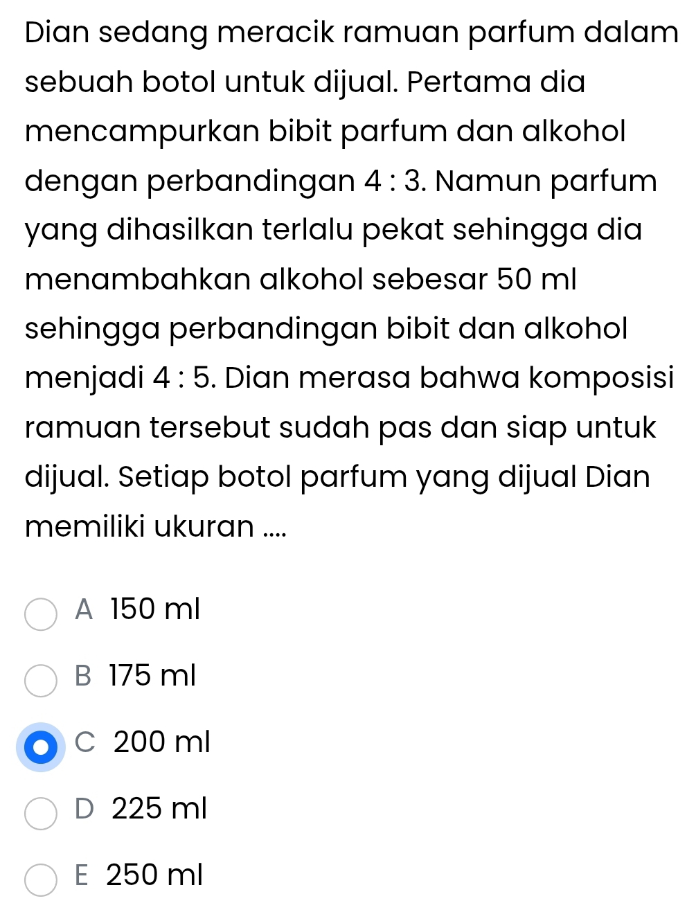 Dian sedang meracik ramuan parfum dalam
sebuah botol untuk dijual. Pertama dia
mencampurkan bibit parfum dan alkohol
dengan perbandingan 4:3. Namun parfum
yang dihasilkan terlalu pekat sehingga dia
menambahkan alkohol sebesar 50 ml
sehingga perbandingan bibit dan alkohol
menjadi 4:5. Dian merasa bahwa komposisi
ramuan tersebut sudah pas dan siap untuk
dijual. Setiap botol parfum yang dijual Dian
memiliki ukuran ....
A 150 ml
B 175 ml
C 200 ml
D 225 ml
E 250 ml