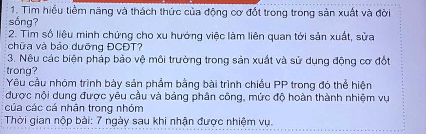 Tìm hiểu tiềm năng và thách thức của động cơ đốt trong trong sản xuất và đời 
sống? 
2. Tìm số liệu minh chứng cho xu hướng việc làm liên quan tới sản xuất, sửa 
chữa và bảo dưỡng ĐCĐT? 
3. Nêu các biện pháp bảo vệ môi trường trong sản xuất và sử dụng động cơ đốt 
trong? 
Yêu cầu nhóm trình bày sản phẩm bằng bài trình chiếu PP trong đó thể hiện 
được nội dung được yêu cầu và bảng phân công, mức độ hoàn thành nhiệm vụ 
của các cá nhân trong nhóm 
Thời gian nộp bài: 7 ngày sau khi nhận được nhiệm vụ.