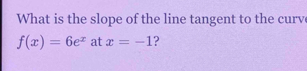 What is the slope of the line tangent to the curve
f(x)=6e^x at x=-1 ?