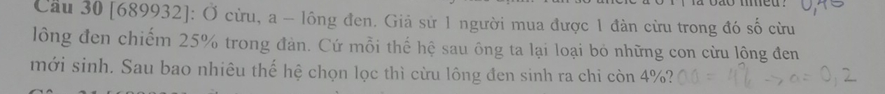 Cầu 30 [689932]: Ở cừu, a - lông đen. Giả sử 1 người mua được 1 đàn cừu trong đó số cừu 
lông đen chiếm 25% trong đản. Cứ mỗi thế hệ sau ông ta lại loại bỏ những con cừu lộng đen 
mới sinh. Sau bao nhiêu thế hệ chọn lọc thì cừu lông đen sinh ra chỉ còn 4%?