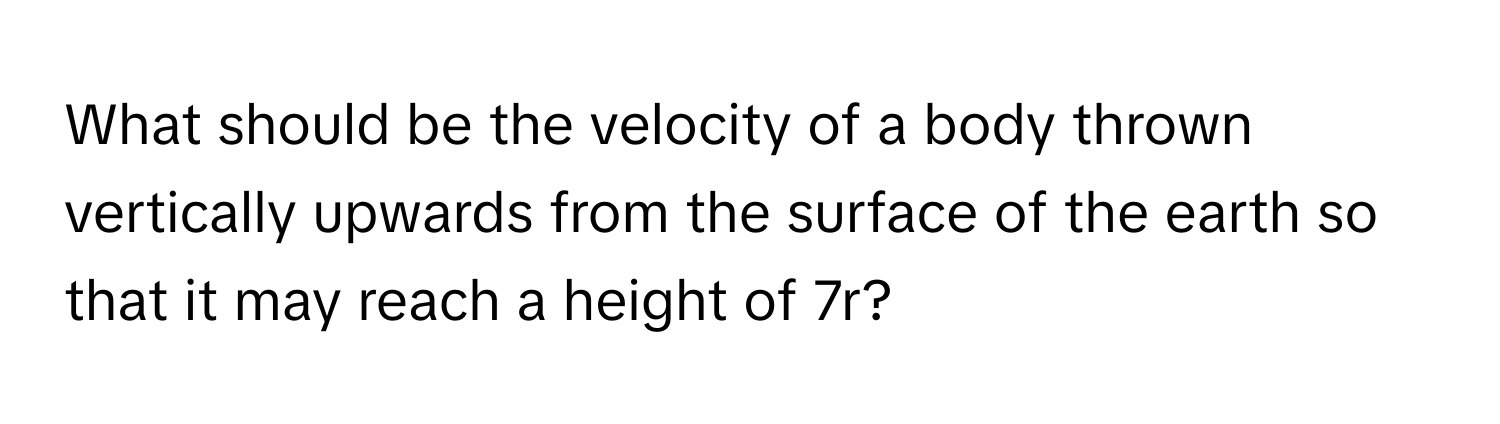 What should be the velocity of a body thrown vertically upwards from the surface of the earth so that it may reach a height of 7r?