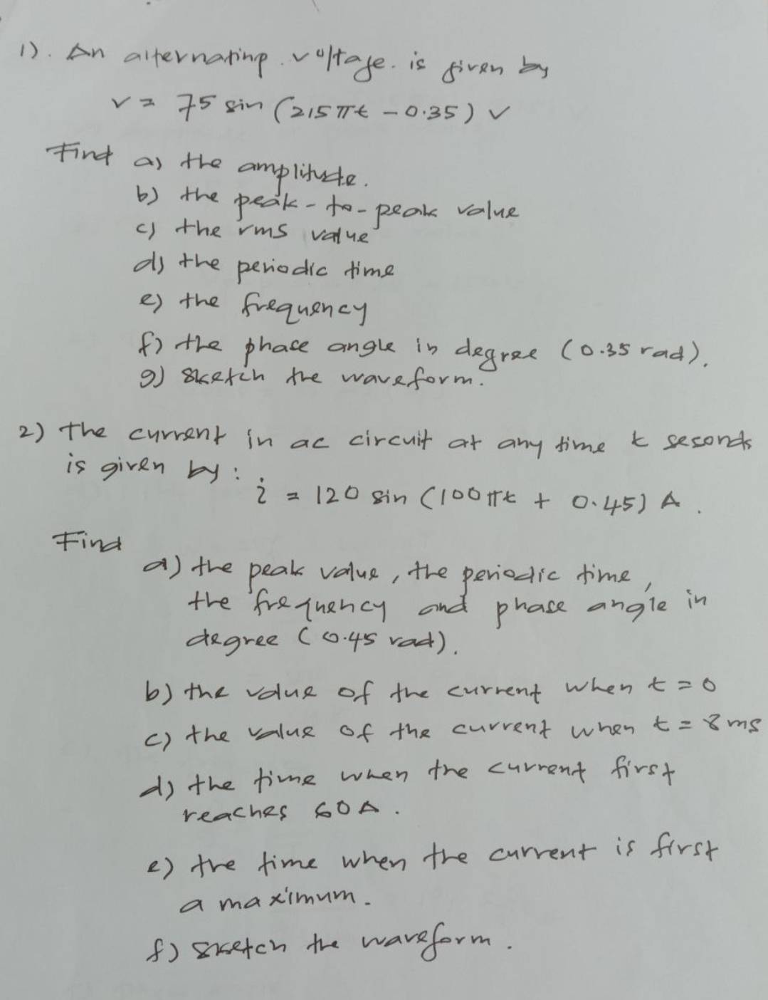 1). An alternating v oltage. is given by
v=75 sin (2 15π t-0.35)
Find as the amplitute. 
b) the peak-to-peak value 
c) the rms value 
ds the periodic time 
e) the frequency 
f) the phace angle in degree (0. 35 rad). 
9) sketch the waveform. 
2) the current in ac circuit at any time k seconds
is given by:
i=120sin (100π t+0.45) A 
Find 
a) the peak value, the periodic time, 
the frequancy and phase angle in
degree (0. 45 rad). 
b) the value of the current when t=0
c) the value of the current when t=8ms
d) the time when the current first 
reaches 60A. 
e) the time when the current is first 
a maximum. 
f) smcetcn the waveform.