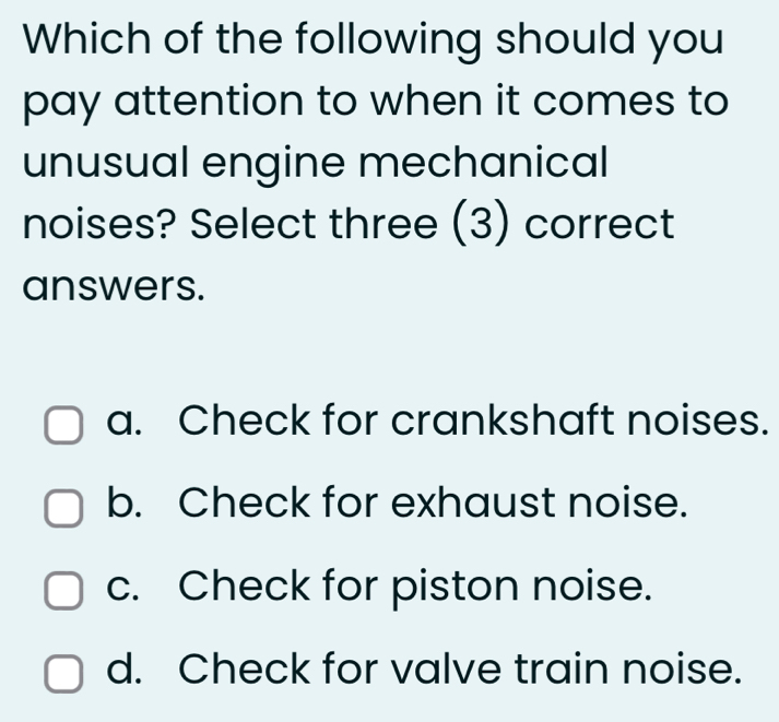 Which of the following should you
pay attention to when it comes to
unusual engine mechanical
noises? Select three (3) correct
answers.
a. Check for crankshaft noises.
b. Check for exhaust noise.
c. Check for piston noise.
d. Check for valve train noise.