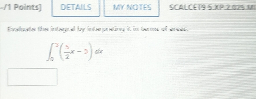 DETAILS MYNOTES SCALCET9 5.XP.2.025.MI 
Evaluate the integral by interpreting it in terms of areas.
∈t _0^(3(frac 5)2x-5)dx