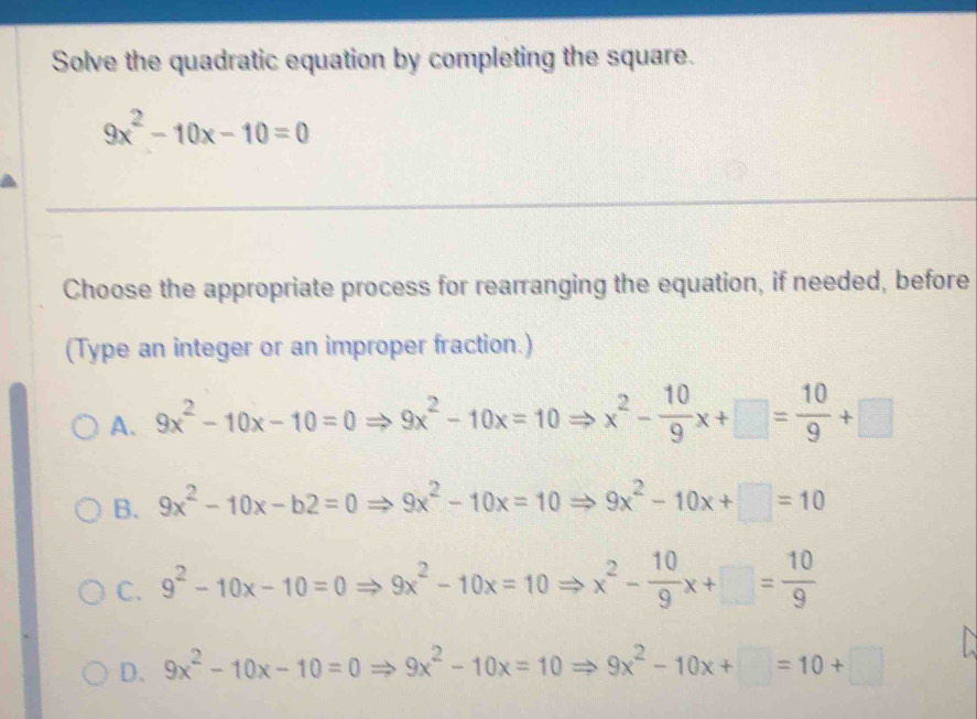 Solve the quadratic equation by completing the square.
9x^2-10x-10=0
_
Choose the appropriate process for rearranging the equation, if needed, before
(Type an integer or an improper fraction.)
A. 9x^2-10x-10=0Rightarrow 9x^2-10x=10Rightarrow x^2- 10/9 x+□ = 10/9 +□
B. 9x^2-10x-b2=0Rightarrow 9x^2-10x=10Rightarrow 9x^2-10x+□ =10
C. 9^2-10x-10=0Rightarrow 9x^2-10x=10Rightarrow x^2- 10/9 x+□ = 10/9 
D. 9x^2-10x-10=0Rightarrow 9x^2-10x=10Rightarrow 9x^2-10x+□ =10+□