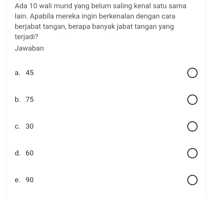 Ada 10 wali murid yang belum saling kenal satu sama
lain. Apabila mereka ingin berkenalan dengan cara
berjabat tangan, berapa banyak jabat tangan yang
terjadi?
Jawaban
a. 45
b. 75
c. 30
d. 60
e. 90