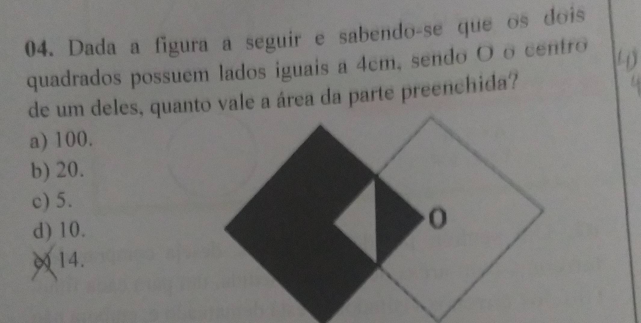 Dada a figura a seguir e sabendo-se que os dois
quadrados possuem lados iguais a 4cm, sendo O o centro
4)
de um deles, quanto vale a área da parte preenchida?
a) 100.
b) 20.
c) 5.
d) 10.
∞ 14.