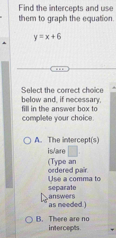 Find the intercepts and use
them to graph the equation.
y=x+6
Select the correct choice
below and, if necessary,
fill in the answer box to
complete your choice.
A. The intercept(s)
is/are
(Type an
ordered pair.
Use a comma to
separate
answers
as needed.)
B. There are no
intercepts.