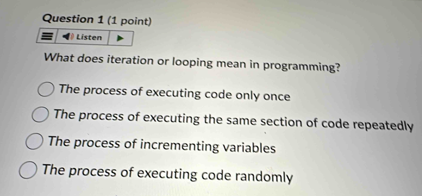 Listen
What does iteration or looping mean in programming?
The process of executing code only once
The process of executing the same section of code repeatedly
The process of incrementing variables
The process of executing code randomly