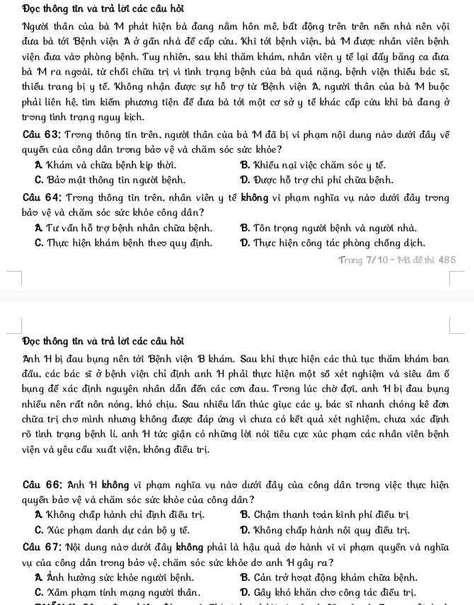 Đọc thông tin và trả lời các câu hỏi
Người thân của bà M phát hiện bà đang nằm hôn mê, bất động trên trên nền nhà nên vội
đưa bà tới Bệnh viện A ở gần nhà để cấp cứu. Khi tới bệnh viện, bà M được nhân viên bệnh
viện đưa vào phòng bệnh. Tuy nhiên, sau khi thăm khám, nhân viên y tế lại đẩy băng ca đưa
bà M ra ngoài, từ chối chữa trị vì tình trạng bệnh của bà quá nặng, bệnh viện thiếu bác sĩ,
thiếu trang bị y tế. Không nhận được sự hỗ trợ từ Bệnh viện A, người thân của bà M buộc
phải liên hệ, tìm kiếm phương tiện để đưa bà tới một cơ sở y tế khác cấp cứu khi bà đang ở
trong tình trạng nguy kịch.
Câu 63: Trong thông tin trên, người thân của bà M đã bị vì phạm nội dung nào dưới đây về
quyển của công dân trong bảo vệ và chăm sóc sức khỏe?
A Khám và chữa bệnh kịp thời. B. Khiếu nại việc chăm sóc y tế.
C. Bảo mật thông tìn người bệnh. D. Được hỗ trợ chỉ phí chữa bệnh.
Câu 64: Trong thông tìn trên, nhân viên y tế không vì phạm nghĩa vụ nào dưới đây trong
bảo vệ và chăm sóc sức khỏe công dân?
A Tư vấn hỗ trợ bệnh nhân chữa bệnh. B. Tôn trọng người bệnh và người nhà.
C. Thực hiện khám bệnh theo quy định. D. Thực hiện công tác phòng chống dịch.
Trang 7/10 - Mã đề thị 485
Đọc thông tin và trả lời các cầu hỏi
Anh H bị đau bụng nên tới Bệnh viện B khám. Sau khi thực hiện các thủ tục thăm khám ban
đầu, các bác sĩ ở bệnh viện chỉ định anh H phải thực hiện một số xét nghiệm và siêu âm ổ
bụng để xác định nguyên nhân dẫn đến các cơn đau. Trong lúc chờ đợi, anh H bị đau bụng
nhiều nên rất nôn nóng, khó chịu. Sau nhiều lần thúc giục các y, bác sĩ nhanh chóng kê đơn
chữa trị chơ mình nhưng không được đáp ứng vì chưa có kết quả xét nghiệm, chưa xác định
rõ tình trạng bệnh lí, anh H tức giận có những lời nói tiêu cực xúc phạm các nhân viên bệnh
viện và yêu cầu xuất viện, không điều trị.
Câu 66: Anh H không vì phạm nghĩa vụ nào dưới đây của công dân trong việc thực hiện
quyển bảo vệ và chăm sóc sức khỏe của công dân?
A Không chấp hành chỉ định điều trị.  B. Chậm thanh toán kinh phí điều trị
C. Xúc phạm danh dự cán bộ y tế.  D. Không chấp hành nội quy điều trị.
Câu 67: Nội dung nào dưới đây không phải là hậu quả do hành vì vì phạm quyền và nghĩa
vụ của công dân trong bảo vệ, chăm sóc sức khỏe do anh H gây ra?
A Ảnh hưởng sức khỏe người bệnh. B. Cản trở hoạt động khám chữa bệnh.
C. Xâm phạm tính mạng người thân.  D. Gây khó khăn chơ công tác điều trị.