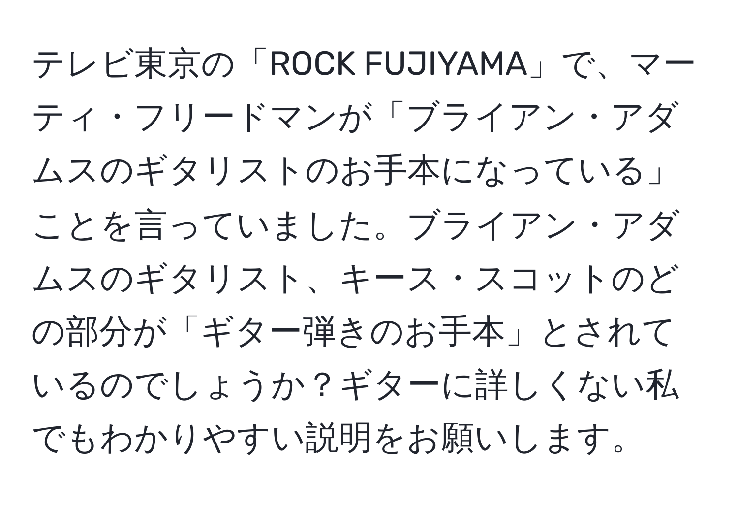 テレビ東京の「ROCK FUJIYAMA」で、マーティ・フリードマンが「ブライアン・アダムスのギタリストのお手本になっている」ことを言っていました。ブライアン・アダムスのギタリスト、キース・スコットのどの部分が「ギター弾きのお手本」とされているのでしょうか？ギターに詳しくない私でもわかりやすい説明をお願いします。