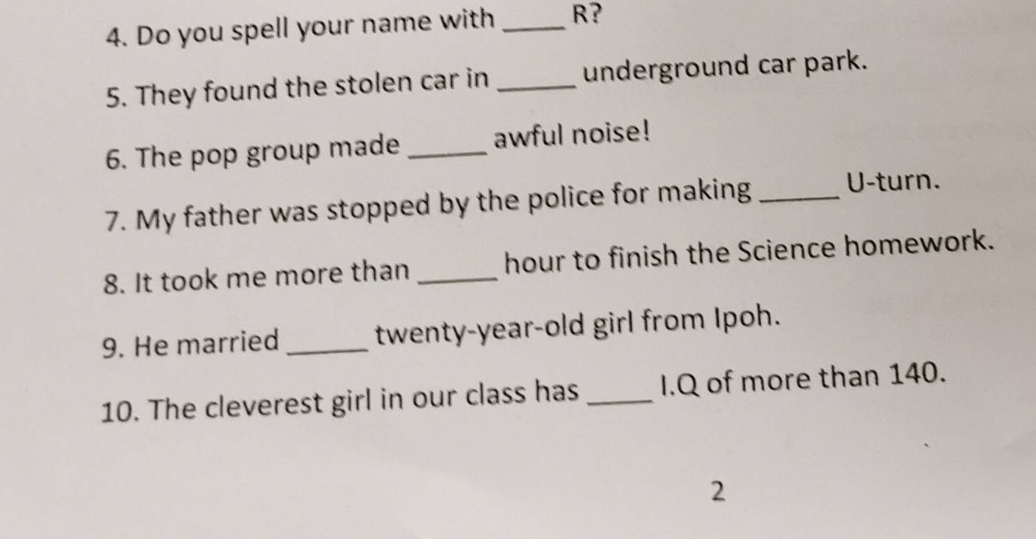 Do you spell your name with _R? 
5. They found the stolen car in _underground car park. 
6. The pop group made _awful noise! 
7. My father was stopped by the police for making_ 
U-turn. 
8. It took me more than _hour to finish the Science homework. 
9. He married_ twenty-year-old girl from Ipoh. 
10. The cleverest girl in our class has _I.Q of more than 140. 
2