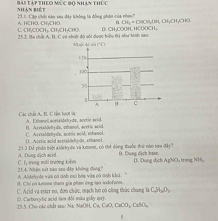 Bài Tập tHEO mức độ nhận thức
Nhận biết
25.1. Cặp chất nào sau đây không là đồng phân của nhau?
A.HCHO. CH_3CHO. B. CH_2=CHCH_2OH,CH_3CH_2CHO.
C. CH_3COCH_3.CH_3CH_2CHO. D. CH_3COOH,HCOOCH_3.
25.2. Ba chất A. B. C có nhiệt độ sôi được biểu thị như hình sau:
Các chất A, B, C lần lượt là:
A. Ethanol,acetaldehyde, acetic acid.
B. Acetaldehyde, ethanol, acetic acid.
C. Acetaldehyde, acetic acid, ethanol.
D. Acetic acid acetaldehyde, ethanol.
25.3 Để phần biệt aldehyde và ketone, có thể dùng thuốc thử nào sau dây?
A. Dung dịch acid. B. Dung dịch base.
C. I_2 trong môi trường kiểm D. Dung dịch AgNO_3 trong NH_3.
25.4. Nhận xét nào sau dây không đúng?
A. Aldehyde vừa có tính oxi hóa vừa có tính khử.
B. Chi có ketone tham gia phản ứng tạo iodoform.
C. Acid và ester no, đơn chức, mạch hở có công thức chung là C_nH_2nO_2.
D. Carboxylic acid làm đồi màu giấy quỳ.
25.5. Cho các chất sau: Na. 1 NaOH,Cu,CuO,CaCO_3,CaSO_4.
5