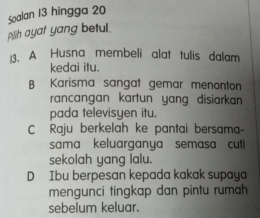 Soalan 13 hingga 20
pillih ayat yang betul.
13. A Husna membeli alat tulis dalam
kedai itu.
B Karisma sangat gemar menonton
rancangan kartun yang disiarkan 
pada televisyen itu.
C Raju berkelah ke pantai bersama-
sama keluarganya semasa cuti
sekolah yang lalu.
D Ibu berpesan kepada kakak supaya
mengunci tingkap dan pintu rumah 
sebelum keluar.