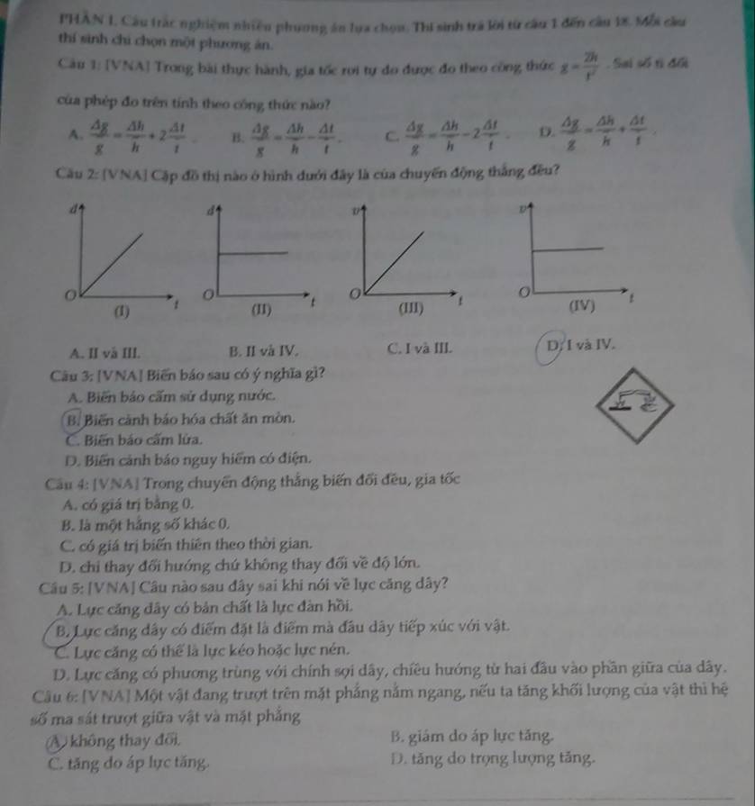 PHAN I, Câu trác nghiệm nhiều phương ăn lựa chọu. Thí sinh trá lới từ câu 1 đến câu 18. Mỗi cầu
thí sinh chi chọn một phương ăn.
Càu 1: [VNA] Trong bài thực hành, gia tốc roi tự do được đo theo công thức g= 2h/t' . Sai số tì đổi
của phép đo trên tính theo công thức nào?
A.  △ g/g = △ h/h +2 △ t/t  B.  △ g/g = △ h/h - △ t/t . C.  △ g/g = △ h/h -2 △ t/t . D.  △ g/g = △ h/h + △ t/t 
Cầu 2 : [VNA] Cập đồ thị nào ở hình dưới đây là của chuyến động thắng đều?

A. II và III. B. II và IV. C. I và III. D. I và IV.
Câu 3: [VNA] Biến báo sau có ý nghĩa gì?
A. Biến báo cấm sử dụng nước.
B. Biến cảnh báo hóa chất ăn mòn.
C. Biến báo cấm lửa.
D. Biến cảnh báo nguy hiểm có điện.
Cầu 4: [VNA] Trong chuyển động thắng biến đối đều, gia tốc
A. có giá trị bằng 0.
B. là một hảng số khác 0.
C. có giá trị biến thiên theo thời gian.
D. chi thay đổi hướng chứ không thay đối về độ lớn.
Câu 5: [VNA] Câu nào sau đây sai khi nói về lực căng dây?
A. Lực căng dây có bản chất là lực đàn hồi.
B. Lực căng dây có điểm đặt là điểm mà đầu dây tiếp xúc với vật.
C. Lực căng có thể là lực kéo hoặc lực nén.
D. Lực căng có phương trùng với chính sợi dây, chiêu hướng từ hai đầu vào phần giữa của dây.
Câu 6: [VNA] Một vật đang trượt trên mặt phẳng nằm ngang, nếu ta tăng khối lượng của vật thì hệ
số ma sát trượt giữa vật và mặt phẳng
A không thay đổi. B. giám do áp lực tăng.
C. tăng do áp lực tăng. D. tăng do trọng lượng tăng.