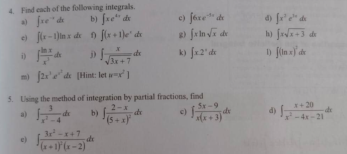 Find each of the following integrals. 
a) ∈t xe^(-x)dx b) ∈t xe^(4x)dx c) ∈t 6xe^(-5x)dx d) ∈t x^2e^(3x)dx
h) 
e) ∈t (x-1)ln xdx f) ∈t (x+1)e^xdx g) ∈t xln sqrt(x)dx ∈t xsqrt(x+3)dx
k) 
i) ∈t  ln x/x^3 dx j) ∈t  x/sqrt(3x+7) dx ∈t x.2^xdx 1) ∈t (ln x)^2dx
m) ∈t 2x^3.e^(x^2)dx [Hint: let u=x^2]
5. Using the method of integration by partial fractions, find 
d) 
a) ∈t  3/x^2-4 dx b) ∈t frac 2-x(5+x)^2dx ∈t  (5x-9)/x(x+3) dx ∈t  (x+20)/x^2-4x-21 dx
c) 
e) ∈t frac 3x^2-x+7(x+1)^2(x-2)dx